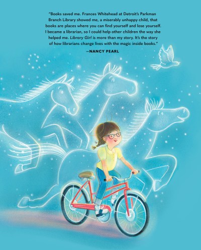 Back cover text: "Books saved me. Frances Whitehead at Detroit's Parkman Branch Library showed me, a miserably unhappy child, that books are places where you can find yourself and lose yourself. I became a librarian, so I could help other children then way she helped me. LIBRARY GIRL is more than my story. It's the story of how librarians change lives with the magic inside books." ~Nancy Pearl. Image of young Nancy riding her bike with glowing outlines of three horses and one bird racing along with her.